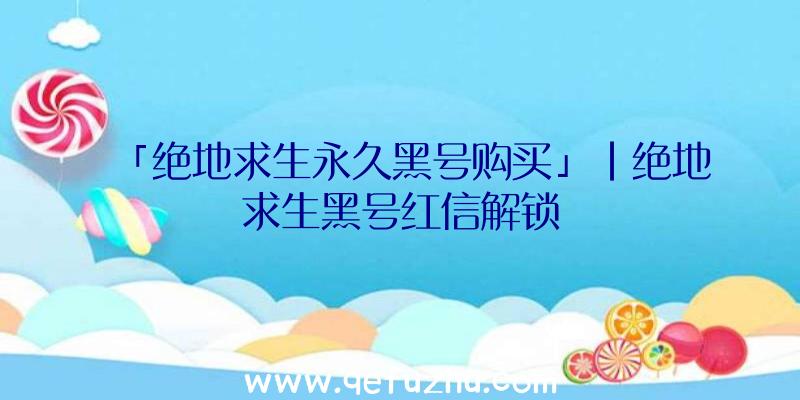 「绝地求生永久黑号购买」|绝地求生黑号红信解锁